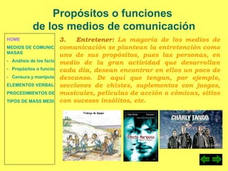 HOME MEDIOS DE COMUNICACIÓN DE  MASAS -   Análisis de los factores de la comunicación. -   Propósitos o funciones. -   Censura y manipulación de la información. ELEMENTOS VERBALES Y NO VERBALES PROCEDIMIENTOS DE PERSUASIÓN Y DISUASIÓN TIPOS DE MASS MEDIA Propósitos o funciones  de los medios de comunicación 3.  Entretener:  La mayoría de los medios de comunicación se plantean la entretención como uno de sus propósitos, pues las personas, en medio de la gran actividad que desarrollan cada día, desean encontrar en ellos un poco de descanso. De aquí que tengan, por ejemplo, secciones de chistes, suplementos con juegos, musicales, películas de acción o cómicas, sitios con sucesos insólitos, etc. 