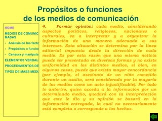 HOME MEDIOS DE COMUNICACIÓN DE  MASAS -   Análisis de los factores de la comunicación. -   Propósitos o funciones. -   Censura y manipulación de la información. ELEMENTOS VERBALES Y NO VERBALES PROCEDIMIENTOS DE PERSUASIÓN Y DISUASIÓN TIPOS DE MASS MEDIA Propósitos o funciones  de los medios de comunicación 4.  Formar opinión:  cada medio, considerando aspectos políticos, religiosos, nacionales o culturales, va a interpretar y a organizar la información de una manera adecuada a sus intereses. Esta situación se determina por la línea editorial impuesta desde la dirección de cada medio. Es por esta razón que una misma noticia puede ser presentada en diversas formas y no existe uniformidad en los distintos medios, si bien, en algunos casos, puede que exista mayor concordancia (por ejemplo, el asesinato de un niño cometido durante un asalto, será considerado por la mayoría de los medios como un acto injustificable). Por todo lo anteriro, quien acceda a la información por un determinado medio, quedará con la interpretación que este le dio y su opinión se basará en la información entregada, la cual no necesariamente está completa o corresponde a los hechos. 