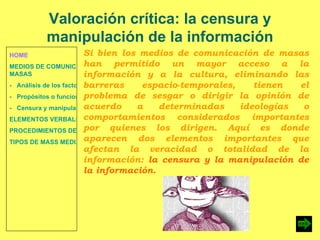 HOME MEDIOS DE COMUNICACIÓN DE  MASAS -   Análisis de los factores de la comunicación. -   Propósitos o funciones. -   Censura y manipulación de la información. ELEMENTOS VERBALES Y NO VERBALES PROCEDIMIENTOS DE PERSUASIÓN Y DISUASIÓN TIPOS DE MASS MEDIA Valoración crítica: la censura y manipulación de la información Si bien los medios de comunicación de masas han permitido un mayor acceso a la información y a la cultura, eliminando las barreras espacio-temporales, tienen el problema de sesgar o dirigir la opinión de acuerdo a determinadas ideologías o comportamientos considerados importantes por quienes los dirigen. Aquí es donde aparecen dos elementos importantes que afectan la veracidad o totalidad de la información:  la censura y la manipulación de la información. 