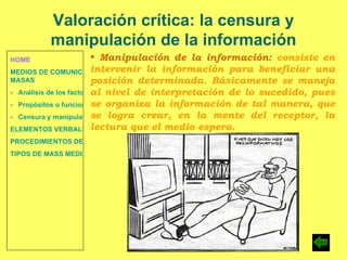 HOME MEDIOS DE COMUNICACIÓN DE  MASAS -   Análisis de los factores de la comunicación. -   Propósitos o funciones. -   Censura y manipulación de la información. ELEMENTOS VERBALES Y NO VERBALES PROCEDIMIENTOS DE PERSUASIÓN Y DISUASIÓN TIPOS DE MASS MEDIA Valoración crítica: la censura y manipulación de la información Manipulación de la información:  consiste en intervenir la información para beneficiar una posición determinada. Básicamente se maneja al nivel de interpretación de lo sucedido, pues se organiza la información de tal manera, que se logra crear, en la mente del receptor, la lectura que el medio espera. 
