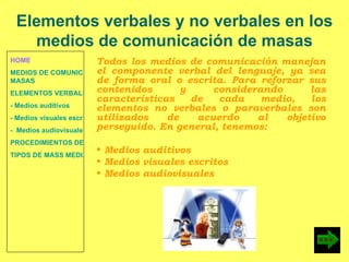 HOME MEDIOS DE COMUNICACIÓN DE  MASAS ELEMENTOS VERBALES Y NO VERBALES - Medios auditivos - Medios visuales escritos -  Medios audiovisuales PROCEDIMIENTOS DE PERSUASIÓN Y DISUASIÓN TIPOS DE MASS MEDIA Todos los medios de comunicación manejan el componente verbal del lenguaje, ya sea de forma oral o escrita. Para reforzar sus contenidos y considerando las características de cada medio, los elementos no verbales o paraverbales son utilizados de acuerdo al objetivo perseguido. En general, tenemos:  Medios auditivos Medios visuales escritos Medios audiovisuales Elementos verbales y no verbales en los medios de comunicación de masas 
