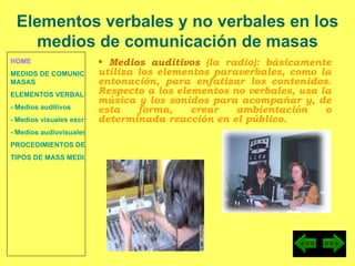 HOME MEDIOS DE COMUNICACIÓN DE  MASAS ELEMENTOS VERBALES Y NO VERBALES - Medios auditivos - Medios visuales escritos - Medios audiovisuales PROCEDIMIENTOS DE PERSUASIÓN Y DISUASIÓN TIPOS DE MASS MEDIA Medios auditivos  (la radio): básicamente utiliza los elementos paraverbales, como la entonación, para enfatizar los contenidos. Respecto a los elementos no verbales, usa la música y los sonidos para acompañar y, de esta forma, crear ambientación o determinada reacción en el público. Elementos verbales y no verbales en los medios de comunicación de masas 