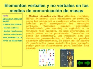 HOME MEDIOS DE COMUNICACIÓN DE  MASAS ELEMENTOS VERBALES Y NO VERBALES - Medios auditivos - Medios visuales escritos - Medios audiovisuales PROCEDIMIENTOS DE PERSUASIÓN Y DISUASIÓN TIPOS DE MASS MEDIA Medios visuales escritos  (diarios, revistas, libros, Internet): u san elementos no verbales, como las imágenes o cualquier otro elemento icónico, para acompañar los mensajes verbales. También pueden explicitar (señalándolo por escrito) lo referido a la kinésica (por ejemplo, en una entrevista, se puede poner entre paréntesis: “muestra un gesto de sorpresa”). En relación con los elementos paraverbales, si bien no pueden aparecer directamente, se valen de los signos de puntuación para señalarlos (por ejemplo, poner puntos suspensivos para indicar una pausa). Elementos verbales y no verbales en los medios de comunicación de masas 