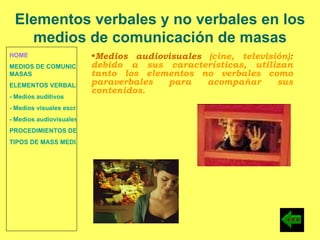 HOME MEDIOS DE COMUNICACIÓN DE  MASAS ELEMENTOS VERBALES Y NO VERBALES - Medios auditivos - Medios visuales escritos - Medios audiovisuales PROCEDIMIENTOS DE PERSUASIÓN Y DISUASIÓN TIPOS DE MASS MEDIA Medios audiovisuales  (cine, televisión) :  debido a sus características, utilizan tanto los elementos no verbales como paraverbales para acompañar sus contenidos. Elementos verbales y no verbales en los medios de comunicación de masas 