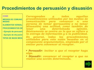 HOME MEDIOS DE COMUNICACIÓN DE  MASAS ELEMENTOS VERBALES Y NO VERBALES PROCEDIMIENTOS DE PERSUASIÓN Y DISUASIÓN - Ejemplo de persuasión - Ejemplo de disuasión TIPOS DE MASS MEDIA Corresponden a todos aquellos procedimientos utilizados por los medios de comunicación para convencer a una persona de tomar (persuasión) o no tomar (disuasión) una actitud, como también de tener una determinada opinión. Básicamente se centra en lo que se refiere a la entrega de información y a la publicidad. En general, todos los procedimientos utilizados para esto están basados en el componente argumentativo, empleado por el emisor para convencer al receptor. Persuadir : incitar a que el receptor haga algo. Disuadir : convencer al receptor a que no realice una acción determinada. Procedimientos de persuasión y disuasión 