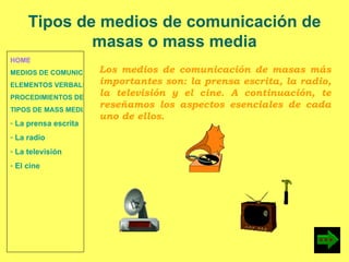 HOME MEDIOS DE COMUNICACIÓN DE MASAS ELEMENTOS VERBALES Y NO VERBALES PROCEDIMIENTOS DE PERSUASIÓN Y DISUASIÓN TIPOS DE MASS MEDIA  La prensa escrita  La radio  La televisión  El cine Tipos de medios de comunicación de masas o mass media Los medios de comunicación de masas más importantes son: la prensa escrita, la radio, la televisión y el cine. A continuación, te reseñamos los aspectos esenciales de cada uno de ellos. 