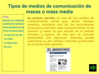 HOME MEDIOS DE COMUNICACIÓN DE MASAS ELEMENTOS VERBALES Y NO VERBALES PROCEDIMIENTOS DE PERSUASIÓN Y DISUASIÓN TIPOS DE MASS MEDIA  La prensa escrita  La radio  La televisión  El cine Tipos de medios de comunicación de masas o mass media La prensa escrita:  es uno de los medios de comunicación social que, desde tiempos remotos, satisface una de las necesidades humanas y sociales más característica: la de conocer y saber lo que sucede en el mundo cercano y lejano. De ahí que su función primordial sea informar. Además, puede entretener y, por último, orientar y fomentar en el lector una opinión. 