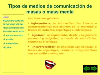 HOME MEDIOS DE COMUNICACIÓN DE MASAS ELEMENTOS VERBALES Y NO VERBALES PROCEDIMIENTOS DE PERSUASIÓN Y DISUASIÓN TIPOS DE MASS MEDIA  La prensa escrita  La radio  La televisión  El cine Tipos de medios de comunicación de masas o mass media Así, tenemos géneros: Informativos:  se transmiten los hehcos o acontecimientos que ocurren en la sociedad a través de noticias, reportajes o entrevistas. Opinión:  se argumenta, desde una postura personal y subjetiva, a través de editoriales, columnas y críticas. Interpretativos:  se analizan las noticias, a través de reportajes, crónicas interpretativas con un estilo ameno, etc. 