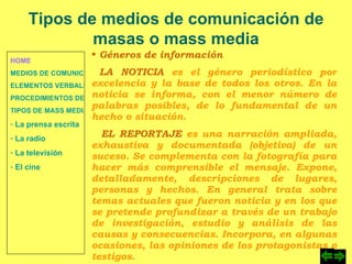 HOME MEDIOS DE COMUNICACIÓN DE MASAS ELEMENTOS VERBALES Y NO VERBALES PROCEDIMIENTOS DE PERSUASIÓN Y DISUASIÓN TIPOS DE MASS MEDIA  La prensa escrita  La radio  La televisión  El cine Tipos de medios de comunicación de masas o mass media Géneros de información LA NOTICIA  es el género periodístico por excelencia y la base de todos los otros. En la noticia se informa, con el menor número de palabras posibles, de lo fundamental de un hecho o situación. EL REPORTAJE  es una narración ampliada, exhaustiva y documentada (objetiva) de un suceso. Se complementa con la fotografía para hacer más comprensible el mensaje. Expone, detalladamente, descripciones de lugares, personas y hechos. En general trata sobre temas actuales que fueron noticia y en los que se pretende profundizar a través de un trabajo de investigación, estudio y análisis de las causas y consecuencias. Incorpora, en algunas ocasiones, las opiniones de los protagonistas o testigos. 