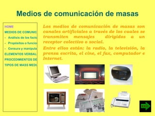 HOME MEDIOS DE COMUNICACIÓN DE MASAS -   Análisis de los factores de la comunicación. -   Propósitos o funciones. -   Censura y manipulación de la información. ELEMENTOS VERBALES Y NO VERBALES PROCEDIMIENTOS DE PERSUASIÓN Y DISUASIÓN TIPOS DE MASS MEDIA Los medios de comunicación de masas son canales artificiales a través de los cuales se transmiten mensajes  dirigidos a un receptor colectivo o social. Entre ellos están: la radio, la televisión, la prensa escrita, el cine, el fax, computador e Internet. Medios de comunicación de masas 