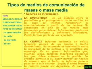 HOME MEDIOS DE COMUNICACIÓN DE MASAS ELEMENTOS VERBALES Y NO VERBALES PROCEDIMIENTOS DE PERSUASIÓN Y DISUASIÓN TIPOS DE MASS MEDIA  La prensa escrita  La radio  La televisión  El cine Tipos de medios de comunicación de masas o mass media Géneros de información LA ENTREVISTA   es un diálogo entre el periodista y el protagonista de la noticia, en la cual se intenta reconstruir el acontecimiento a partir de los hechos. Se constituye en uno de los medios más frecuentes para obtener información junto con las declaraciones y contactos telefónicos. Puede formar parte de un reportaje. LA CRÓNICA  informa mediante un relato temporal acerca de un suceso o hecho determinado. Su extensión es intermedia entre la brevedad de la noticia y la amplitud del reportaje. Es un género informativo que, muchas veces, también incorpora opiniones las que deben evitarse en lo posible. La crónica permite a su autor narrar los hechos de manera que el lector se informe paso a paso de lo que ocurrió.  Según el tema tratado la crónica puede ser deportiva, de sucesos, etc. 
