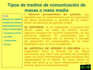 HOME MEDIOS DE COMUNICACIÓN DE MASAS ELEMENTOS VERBALES Y NO VERBALES PROCEDIMIENTOS DE PERSUASIÓN Y DISUASIÓN TIPOS DE MASS MEDIA  La prensa escrita  La radio  La televisión  El cine Tipos de medios de comunicación de masas o mass media Géneros periodísticos de opinión:  son aquellos que se caracterizan por la exposición de ideas personales u opinión de su autor. Entre los géneros de opinión están: EL EDITORIAL  es la exposición o postura del diario sobre un tema de interés social. Aparece siempre de manera destacada, en las primeras páginas. Se caracteriza por el anonimato, aunque son el director o consejo de redacción los responsables de la línea ideológica que en él se manifiesta. EL ARTÍCULO DE OPINIÓN O COLUMNA  es la exposición clara y directa de las ideas personales que hace una persona de prestigio sobre un tema determinado y que colabora con regularidad en el diario. Su autor firma al final del texto y se hace responsable de sus dichos. Aparece ocasionalmente. 