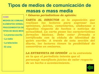 HOME MEDIOS DE COMUNICACIÓN DE MASAS ELEMENTOS VERBALES Y NO VERBALES PROCEDIMIENTOS DE PERSUASIÓN Y DISUASIÓN TIPOS DE MASS MEDIA  La prensa escrita  La radio  La televisión  El cine Tipos de medios de comunicación de masas o mass media Géneros periodísticos de opinión: CARTA AL DIRECTOR  es la exposición que realizan los lectores para expresar sus opiniones, juicios, comentarios, alabanzas o repudios respecto de hechos o noticias de actualidad. La carta posee las características formales básicas. Debe estar firmada o certificada con la cédula de identidad de quien escribe. A través de esta sección del diario, los lectores tienen la posibilidad de convertirse en emisores. LA ENTREVISTA DE OPINIÓN   es la entrevista en la que el periodista intenta que el personaje manifieste juicios de valor respecto de un hecho o acontecimiento. 