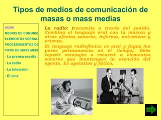 HOME MEDIOS DE COMUNICACIÓN DE MASAS ELEMENTOS VERBALES Y NO VERBALES PROCEDIMIENTOS DE PERSUASIÓN Y DISUASIÓN TIPOS DE MASS MEDIA La prensa escrita  La radio  La televisión  El cine La radio: t ransmite a través del sonido. Combina el lenguaje oral con la música y otros efectos sonoros. Informa, entretiene y orienta. El lenguaje radiofónico  es oral y fugaz (no posee permanencia en el tiempo). Debe repetir mensajes o recurrir a elementos sonoros que mantengan la atención del oyente. Es apelativo y fático. Tipos de medios de comunicación de masas o mass medias 