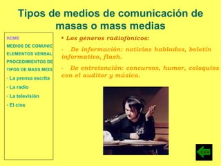 HOME MEDIOS DE COMUNICACIÓN DE MASAS ELEMENTOS VERBALES Y NO VERBALES PROCEDIMIENTOS DE PERSUASIÓN Y DISUASIÓN TIPOS DE MASS MEDIA La prensa escrita  La radio  La televisión  El cine Los géneros radiofónicos: -  De información: noticias habladas, boletín  informativo, flash. -  De entretención: concursos, humor, coloquios con el auditor y música. Tipos de medios de comunicación de masas o mass medias 