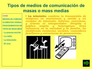 HOME MEDIOS DE COMUNICACIÓN DE MASAS ELEMENTOS VERBALES Y NO VERBALES PROCEDIMIENTOS DE PERSUASIÓN Y DISUASIÓN TIPOS DE MASS MEDIA  La prensa escrita  La radio  La televisión  El cine La televisión:  combina la transmisión de imágenes en movimiento y sonido a un receptor de televisión. Informa, entretiene, y orienta al telespectador. Dirigida a público amplio y heterogéneo. Gran influencia en la sociedad y la familia, ha modificado conductas sociales, costumbres familiares y estructuras de pensamiento. Tipos de medios de comunicación de masas o mass medias 