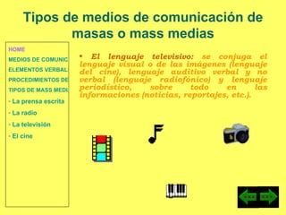 HOME MEDIOS DE COMUNICACIÓN DE MASAS ELEMENTOS VERBALES Y NO VERBALES PROCEDIMIENTOS DE PERSUASIÓN Y DISUASIÓN TIPOS DE MASS MEDIA  La prensa escrita  La radio  La televisión  El cine El lenguaje televisivo:  se conjuga el lenguaje visual o de las imágenes (lenguaje del cine), lenguaje auditivo verbal y no verbal (lenguaje radiofónico) y lenguaje periodístico, sobre todo en las informaciones (noticias, reportajes, etc.). Tipos de medios de comunicación de masas o mass medias 