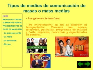 HOME MEDIOS DE COMUNICACIÓN DE MASAS ELEMENTOS VERBALES Y NO VERBALES PROCEDIMIENTOS DE PERSUASIÓN Y DISUASIÓN TIPOS DE MASS MEDIA  La prensa escrita  La radio  La televisión  El cine Los géneros televisivos:  - De entretención: su fin es distraer al telespectador. Tenemos las series, teleseries, películas, programas de música y baile, deportes, concursos y espectáculos en general. Tipos de medios de comunicación de masas o mass medias 