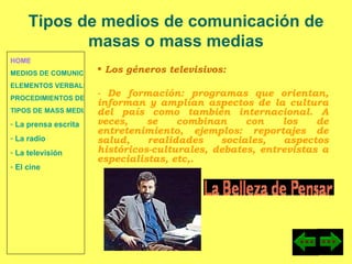 HOME MEDIOS DE COMUNICACIÓN DE MASAS ELEMENTOS VERBALES Y NO VERBALES PROCEDIMIENTOS DE PERSUASIÓN Y DISUASIÓN TIPOS DE MASS MEDIA  La prensa escrita  La radio  La televisión  El cine Los géneros televisivos:  - De formación: programas que orientan, informan y amplían aspectos de la cultura del país como también internacional. A veces, se combinan con los de entretenimiento, ejemplos: reportajes de salud, realidades sociales, aspectos históricos-culturales, debates, entrevistas a especialistas, etc,. Tipos de medios de comunicación de masas o mass medias 