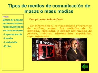 HOME MEDIOS DE COMUNICACIÓN DE MASAS ELEMENTOS VERBALES Y NO VERBALES PROCEDIMIENTOS DE PERSUASIÓN Y DISUASIÓN TIPOS DE MASS MEDIA  La prensa escrita  La radio  La televisión  El cine Los géneros televisivos:  -  De información: esencialmente programas de noticia, como: las noticias de la mañana, mediodía, y noche; las ruedas de prensa, debates, informativos especiales, reportajes, etc. Tipos de medios de comunicación de masas o mass medias 
