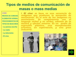 HOME MEDIOS DE COMUNICACIÓN DE MASAS ELEMENTOS VERBALES Y NO VERBALES PROCEDIMIENTOS DE PERSUASIÓN Y DISUASIÓN TIPOS DE MASS MEDIA  La prensa escrita  La radio  La televisión  El cine El cine:  se basa en una secuencia de imágenes que producen la sensación de movimiento. Es el arte de las imágenes en movimiento. Se complementa con el lenguaje verbal y no verbal, además de la música y efectos sonoros. Es un  medio de expresión plástica, una manifestación artística, un espectáculo, y una gran industria. Tipos de medios de comunicación de masas o mass medias 