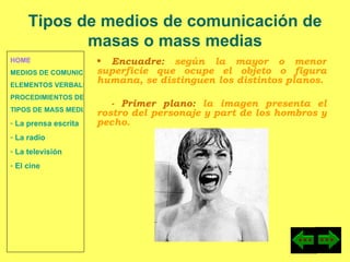 HOME MEDIOS DE COMUNICACIÓN DE MASAS ELEMENTOS VERBALES Y NO VERBALES PROCEDIMIENTOS DE PERSUASIÓN Y DISUASIÓN TIPOS DE MASS MEDIA  La prensa escrita  La radio  La televisión  El cine Encuadre:  según la mayor o menor superficie que ocupe el objeto o figura humana, se distinguen los distintos planos. - Primer plano:  la imagen presenta el rostro del personaje y part de los hombros y pecho. Tipos de medios de comunicación de masas o mass medias 