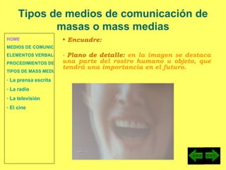 HOME MEDIOS DE COMUNICACIÓN DE MASAS ELEMENTOS VERBALES Y NO VERBALES PROCEDIMIENTOS DE PERSUASIÓN Y DISUASIÓN TIPOS DE MASS MEDIA  La prensa escrita  La radio  La televisión  El cine Encuadre:  -  Plano de detalle:  en la imagen se destaca una parte del rostro humano u objeto, que tendrá una importancia en el futuro. Tipos de medios de comunicación de masas o mass medias 