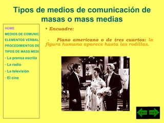HOME MEDIOS DE COMUNICACIÓN DE MASAS ELEMENTOS VERBALES Y NO VERBALES PROCEDIMIENTOS DE PERSUASIÓN Y DISUASIÓN TIPOS DE MASS MEDIA  La prensa escrita  La radio  La televisión  El cine Encuadre: -  Plano americano o de tres cuartos:  la figura humana aparece hasta las rodillas. Tipos de medios de comunicación de masas o mass medias 