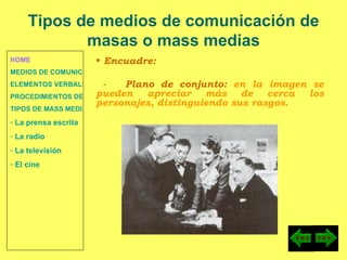 HOME MEDIOS DE COMUNICACIÓN DE MASAS ELEMENTOS VERBALES Y NO VERBALES PROCEDIMIENTOS DE PERSUASIÓN Y DISUASIÓN TIPOS DE MASS MEDIA  La prensa escrita  La radio  La televisión  El cine Encuadre: -  Plano de conjunto:  en la imagen se pueden apreciar más de cerca los personajes, distinguiendo sus rasgos. Tipos de medios de comunicación de masas o mass medias 