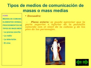 HOME MEDIOS DE COMUNICACIÓN DE MASAS ELEMENTOS VERBALES Y NO VERBALES PROCEDIMIENTOS DE PERSUASIÓN Y DISUASIÓN TIPOS DE MASS MEDIA  La prensa escrita  La radio  La televisión  El cine Encuadre: -  Plano entero:  se puede apreciar que la parte superior e inferior de la pantalla coincide con el nivel de la cabeza y de los pies de los personajes. Tipos de medios de comunicación de masas o mass medias 