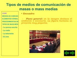 HOME MEDIOS DE COMUNICACIÓN DE MASAS ELEMENTOS VERBALES Y NO VERBALES PROCEDIMIENTOS DE PERSUASIÓN Y DISUASIÓN TIPOS DE MASS MEDIA  La prensa escrita  La radio  La televisión  El cine Encuadre: -  Plano general:  en la imagen destaca el ambiente o escenario. La figura humana se presenta muy pequeña. Tipos de medios de comunicación de masas o mass medias 