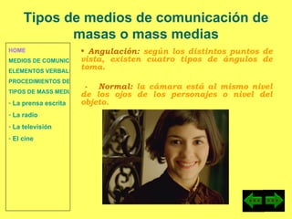 HOME MEDIOS DE COMUNICACIÓN DE MASAS ELEMENTOS VERBALES Y NO VERBALES PROCEDIMIENTOS DE PERSUASIÓN Y DISUASIÓN TIPOS DE MASS MEDIA  La prensa escrita  La radio  La televisión  El cine Angulación:  según los distintos puntos de vista, existen cuatro tipos de ángulos de toma. -  Normal:  la cámara está al mismo nivel de los ojos de los personajes o nivel del objeto. Tipos de medios de comunicación de masas o mass medias 