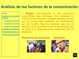 HOME MEDIOS DE COMUNICACIÓN DE  MASAS -   Análisis de los factores de la comunicación. -   Propósitos o funciones. -   Censura y manipulación de la información. ELEMENTOS VERBALES Y NO VERBALES PROCEDIMIENTOS DE PERSUASIÓN Y DISUASIÓN TIPOS DE MASS MEDIA Emisor:  corresponde a las personas específicas que entregan los mensajes a través de los medios, aunque también puede ser un grupo (por ejemplo: los noticiarios, en los cuales hay un locutor que da la noticia, pero también está el periodista que la hizo y el departamento editorial que la redactó. Análisis de los factores de la comunicación Departamento de prensa Periodista   