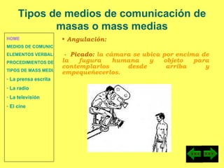 HOME MEDIOS DE COMUNICACIÓN DE MASAS ELEMENTOS VERBALES Y NO VERBALES PROCEDIMIENTOS DE PERSUASIÓN Y DISUASIÓN TIPOS DE MASS MEDIA  La prensa escrita  La radio  La televisión  El cine Angulación: -  Picado:  la cámara se ubica por encima de la fugura humana y objeto para contemplarlos desde arriba y empequeñecerlos. Tipos de medios de comunicación de masas o mass medias 