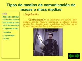HOME MEDIOS DE COMUNICACIÓN DE MASAS ELEMENTOS VERBALES Y NO VERBALES PROCEDIMIENTOS DE PERSUASIÓN Y DISUASIÓN TIPOS DE MASS MEDIA  La prensa escrita  La radio  La televisión  El cine Angulación: -  Contrapicado:  la cámara se ubica por debajo de la figura humana y objeto para captarlos desde una posición inferior y, a la vez, agrandarlos y alargarlos. Tipos de medios de comunicación de masas o mass medias 