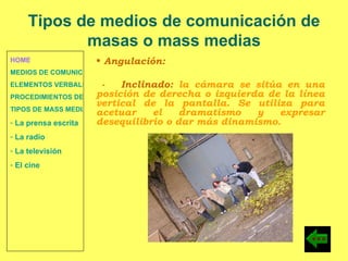 HOME MEDIOS DE COMUNICACIÓN DE MASAS ELEMENTOS VERBALES Y NO VERBALES PROCEDIMIENTOS DE PERSUASIÓN Y DISUASIÓN TIPOS DE MASS MEDIA  La prensa escrita  La radio  La televisión  El cine Angulación: -  Inclinado:  la cámara se sitúa en una posición de derecha o izquierda de la línea vertical de la pantalla. Se utiliza para acetuar el dramatismo y expresar desequilibrio o dar más dinamismo. Tipos de medios de comunicación de masas o mass medias 