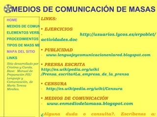 MEDIOS DE COMUNICACIÓN DE MASAS LINKS: EJERCICIOS -  http :// usuarios.lycos.es / erpoblet / actividades.doc   PUBLICIDAD -  www.lenguajeycomunicacionenlared.blogspot.com PRENSA ESCRITA h ttp :// es.wikipedia.org / wiki /Prensa_escrita#La_empresa_de_la_prensa CENSURA -  http :// es.wikipedia.org / wiki /Censura MEDIOS DE COMUNICACIÓN -  www.enmediodelamasa.blogspot.com ¿ Alguna duda o consulta?. Escríbenos a: lenguaje1a@gmail.com HOME MEDIOS DE COMUNICACIÓN DE MASAS ELEMENTOS VERBALES Y NO VERBALES PROCEDIMIENTOS DE PERSUASIÓN Y DISUASIÓN TIPOS DE MASS MEDIA MAPA DEL SITIO LINKS Sitio desarrollado por Cristina y Carola. Base:  Manual de Preparación PSU Lenguaje y Comunicación, de María Teresa Miralles. 