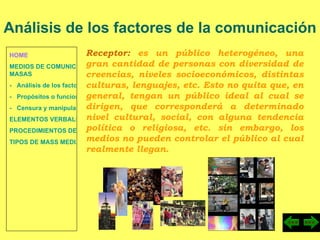 HOME MEDIOS DE COMUNICACIÓN DE  MASAS -   Análisis de los factores de la comunicación. -   Propósitos o funciones. -   Censura y manipulación de la información. ELEMENTOS VERBALES Y NO VERBALES PROCEDIMIENTOS DE PERSUASIÓN Y DISUASIÓN TIPOS DE MASS MEDIA Análisis de los factores de la comunicación Receptor:  es un público heterogéneo, una gran cantidad de personas con diversidad de creencias, niveles socioeconómicos, distintas culturas, lenguajes, etc. Esto no quita que, en general, tengan un público ideal al cual se dirigen, que corresponderá a determinado nivel cultural, social, con alguna tendencia política o religiosa, etc. sin embargo, los medios no pueden controlar el público al cual realmente llegan. 