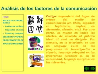 HOME MEDIOS DE COMUNICACIÓN DE  MASAS -   Análisis de los factores de la comunicación. -   Propósitos o funciones. -   Censura y manipulación de la información. ELEMENTOS VERBALES Y NO VERBALES PROCEDIMIENTOS DE PERSUASIÓN Y DISUASIÓN TIPOS DE MASS MEDIA Análisis de los factores de la comunicación Código:  dependerá del lugar de origen del medio de comunicación (en Chile, español; en Inglaterra, inglés; en Alemania, alemán, etc.). Por otra parte, se mueve en todos los niveles, de acuerdo al público ideal al cual va dirigido. Por ejemplo, en la televisión, se usa un lenguaje culto en los programas de investigación o ciencia, lenguaje coloquial en los programas juveniles y, en la actualidad, lenguaje marginal en las teleseries. 