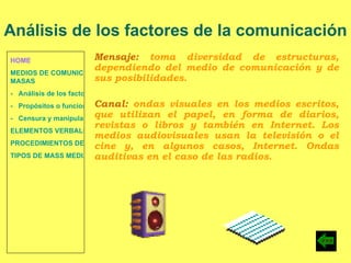 HOME MEDIOS DE COMUNICACIÓN DE  MASAS -   Análisis de los factores de la comunicación. -   Propósitos o funciones. -   Censura y manipulación de la información. ELEMENTOS VERBALES Y NO VERBALES PROCEDIMIENTOS DE PERSUASIÓN Y DISUASIÓN TIPOS DE MASS MEDIA Análisis de los factores de la comunicación Mensaje:  toma diversidad de estructuras, dependiendo del medio de comunicación y de sus posibilidades. Canal:  ondas visuales en los medios escritos, que utilizan el papel, en forma de diarios, revistas o libros y también en Internet. Los medios audiovisuales usan la televisión o el cine y, en algunos casos, Internet. Ondas auditivas en el caso de las radios. 