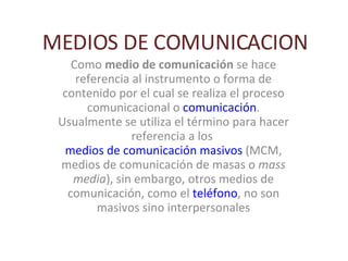 MEDIOS DE COMUNICACION
    Como medio de comunicación se hace
     referencia al instrumento o forma de
  contenido por el cual se realiza el proceso
       comunicacional o comunicación.
 Usualmente se utiliza el término para hacer
                referencia a los
  medios de comunicación masivos (MCM,
 medios de comunicación de masas o mass
    media), sin embargo, otros medios de
   comunicación, como el teléfono, no son
         masivos sino interpersonales
 