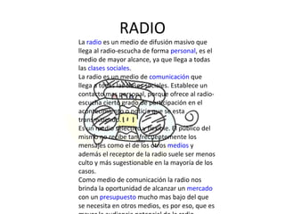RADIO La  radio  es un medio de difusión masivo que llega al radio-escucha de forma  personal , es el medio de mayor alcance, ya que llega a todas las  clases sociales . La radio es un medio de  comunicación  que llega a todas las clases sociales. Establece un contacto mas personal, porque ofrece al radio-escucha cierto grado de participación en el acontecimiento o noticia que se esta transmitiendo. Es un medio selectivo y flexible. El público del mismo no recibe tan frecuentemente los mensajes como el de los otros  medios  y además el receptor de la radio suele ser menos culto y más sugestionable en la mayoría de los casos. Como medio de comunicación la radio nos brinda la oportunidad de alcanzar un  mercado  con un  presupuesto  mucho mas bajo del que se necesita en otros medios, es por eso, que es mayor la audiencia potencial de la radio. 