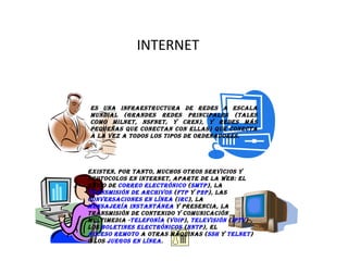 INTERNET Es una infraestructura de redes a escala mundial (grandes redes principales (tales como MILNET, NSFNET, y CREN), y redes más pequeñas que conectan con ellas) que conecta a la vez a todos los tipos de ordenadores. Existen, por tanto, muchos otros servicios y protocolos en Internet, aparte de la Web: el envío de  correo electrónico  ( SMTP ), la  transmisión de archivos  ( FTP  y  P2P ), las  conversaciones en línea  ( IRC ), la  mensajería instantánea  y presencia, la transmisión de contenido y comunicación multimedia - telefonía  ( VoIP ),  televisión  ( IPTV )-, los  boletines electrónicos  ( NNTP ), el  acceso remoto  a otras máquinas ( SSH  y  Telnet ) o los  juegos en línea . 