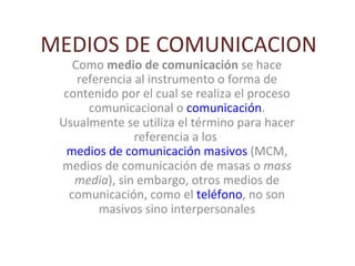 MEDIOS DE COMUNICACION Como  medio de comunicación  se hace referencia al instrumento o forma de contenido por el cual se realiza el proceso comunicacional o  comunicación . Usualmente se utiliza el término para hacer referencia a los  medios de comunicación masivos  (MCM, medios de comunicación de masas o  mass media ), sin embargo, otros medios de comunicación, como el  teléfono , no son masivos sino interpersonales 