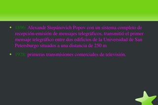 1896:  Alexandr Stepánovich Popov con un sistema completo de recepción-emisión de mensajes telegráficos, transmitió el primer mensaje telegráfico entre dos edificios de la Universidad de San Petersburgo situados a una distancia de 250 m 1928:  primeras transmisiones comerciales de televisión. 