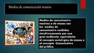 Medios de comunicación masiva
Medios de comunicación
masivos o de masas son
los medios de
comunicación recibidos
simultáneamente por una
gran audiencia, equivalente
al concepto sociológico de masas o
al concepto Comunicativo
del público.
 