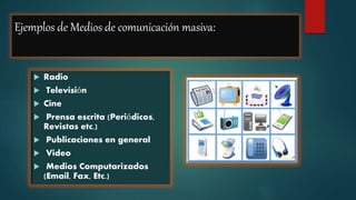 Ejemplos de Medios de comunicación masiva:
 Radio
 Televisión
 Cine
 Prensa escrita (Periódicos,
Revistas etc.)
 Publicaciones en general
 Video
 Medios Computarizados
(Email, Fax, Etc.)
 