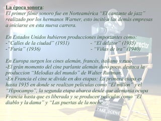 La época sonora : El primer filme sonoro fue en Norteamérica “El cantante de jazz” realizado por los hermanos Warner, esto incitó a las demás empresas a iniciarse en esta nueva carrera. En Estados Unidos hubieron producciones importantes como: “ Calles de la ciudad” (1931)  - “El delator” (1935) “ Furia” (1936)  - “Viñas de ira” (1940) En Europa surgen los cines alemán, francés, italiano y ruso. El grán momento del cine parlante alemán duró poco, destaca la produccion “Melodías del mundo” de Walter Ruttman. En Francia el cine se divide en dos etapas: La primera etapa es hasta 1935 en donde se realizan películas como “El millon” y el “Hipocampo”, la segunda etapa abarca desde que alemania ocupa Francia hasta que es liberada y se producen películas como “El diablo y la dama” y “Las puertas de la noche”.  