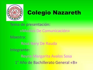 Colegio Nazareth
Tema de presentación:
«Medios De Comunicación»
Maestra:
Rosa Nery De Rauda
Integrante:
Reyna Margarita Avalos Sosa
1° Año de Bachillerato General «B»
 