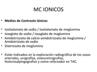 MC IONICOS
• Medios de Contraste Iónicos
• Ioxitalamato de sodio / ioxitalamato de meglumina
• Ioxaglato de sodio / ioxaglato de maglumina
• Amidotrizoato de calcio-amidotrizoato de meglumina /
Amidotriziato de sodio
• Diatrizoato de meglumina
• Están indicados en la exploración radiográfica de los vasos
arteriales, urografías, cistouretrografias,
histerosalpingografias y como reforzador en TAC.
 